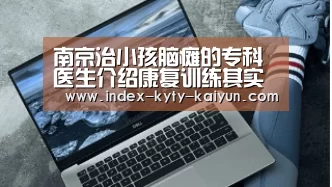 南京治小孩脑瘫的专科医生介绍康复训练其实也很重要“开云综合服务”(图1) 开云品牌