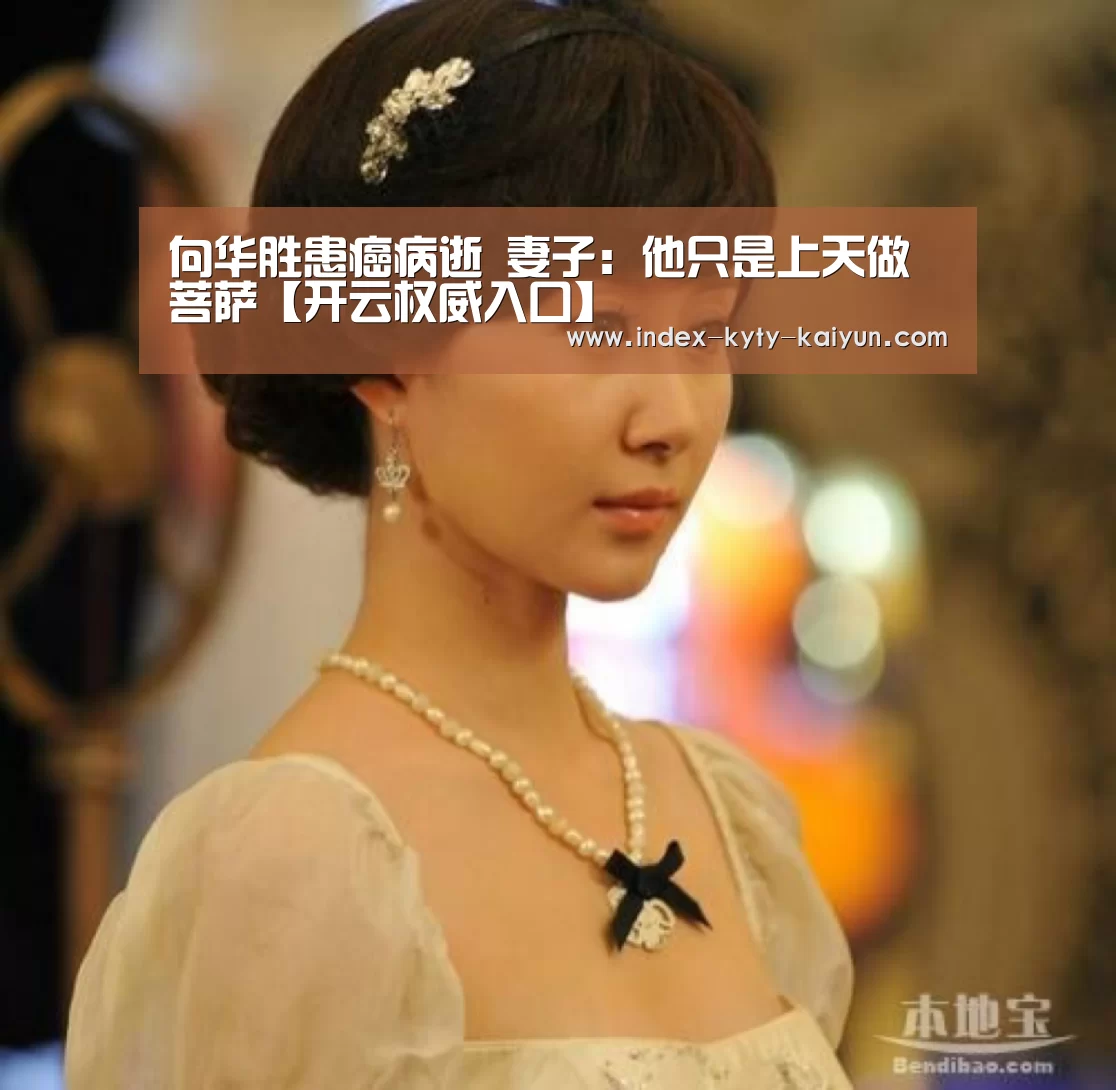 向华胜患癌病逝 妻子:他只是上天做菩萨【开云权威入口】(图3) 开云品牌