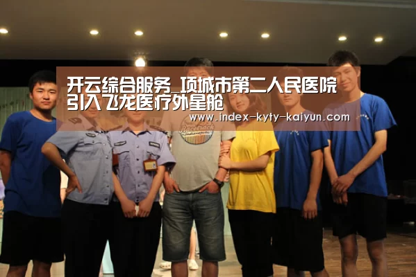 开云综合服务_项城市第二人民医院引入飞龙医疗外星舱(图1) 开云官方平台