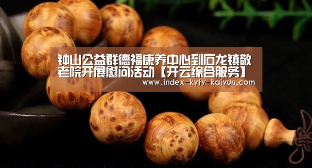 钟山公益群德福康养中心到石龙镇敬老院开展慰问活动【开云综合服务】(图2) 开云官方平台